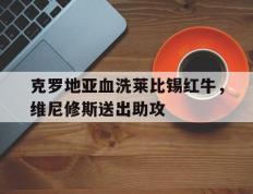 IM体育官方平台-包含克罗地亚血洗莱比锡红牛，维尼修斯送出助攻的词条