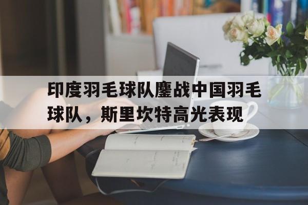 IM体育社区互动入口-关于印度羽毛球队鏖战中国羽毛球队,斯里坎特高光表现的信息